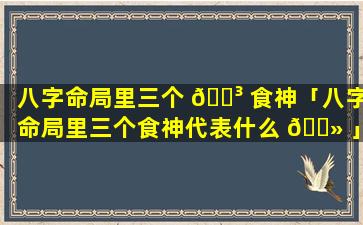 八字命局里三个 🐳 食神「八字命局里三个食神代表什么 🌻 」